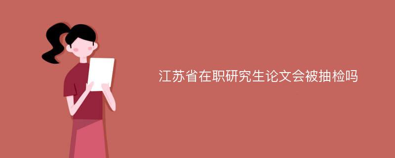 江苏省在职研究生论文会被抽检吗