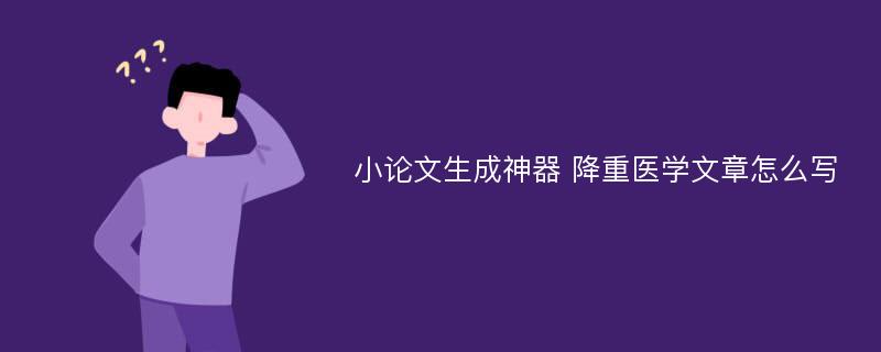 小论文生成神器 降重医学文章怎么写