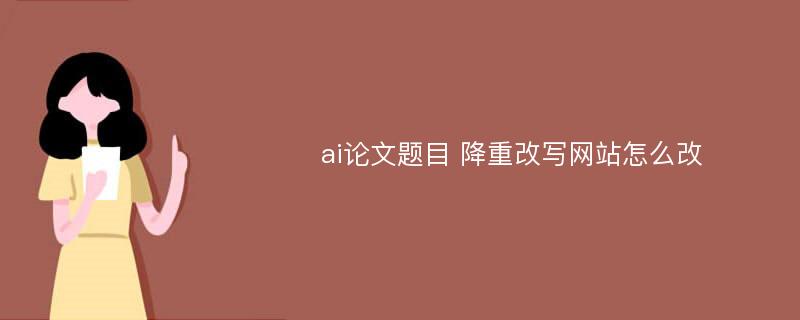 ai论文题目 降重改写网站怎么改