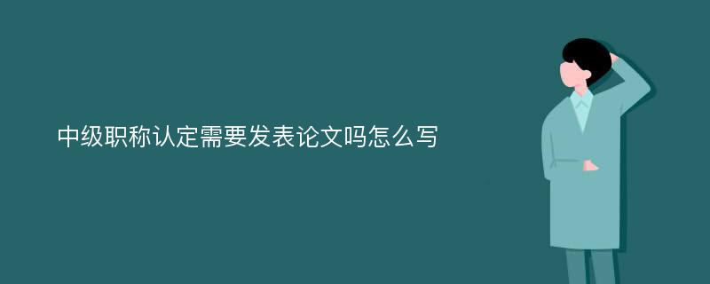 中级职称认定需要发表论文吗怎么写